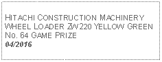 Text Box: HITACHI CONSTRUCTION MACHINERYWHEEL LOADER ZW220 YELLOW GREENNo. 64 GAME PRIZE04/2016