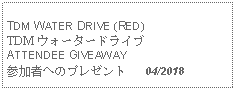 Text Box: TDM WATER DRIVE (RED)TDM ウォータードライブATTENDEE GIVEAWAY参加者へのプレゼント   04/2018