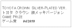 Text Box: TOYOTA CROWN  SILVER-PLATED VER.トヨタ クラウン 銀メッキバージョンGAME PRIZEゲーム賞   04/2018