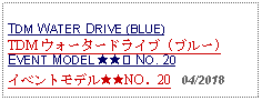 Text Box: TDM WATER DRIVE (BLUE)TDM ウォータードライブ (ブルー)EVENT MODEL ★★② NO. 20イベントモデル★★NO．20   04/2018