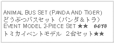 Text Box: ANIMAL BUS SET (PANDA AND TIGER) どうぶつバスセット（パンダ＆トラ）EVENT MODEL 2-PIECE SET ★★  04/18トミカイベントモデル ２台セット★★