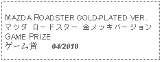 Text Box: MAZDA ROADSTER GOLD-PLATED VER.マツダ ロードスター 金メッキバージョンGAME PRIZEゲーム賞   04/2018