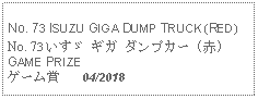 Text Box: No. 73 ISUZU GIGA DUMP TRUCK (RED) No. 73 いすゞ ギガ ダンプカー (赤)GAME PRIZEゲーム賞   04/2018