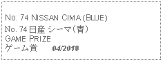 Text Box: No. 74 NISSAN CIMA (BLUE) No. 74 日産 シーマ(青)GAME PRIZEゲーム賞   04/2018