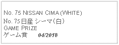 Text Box: No. 75 NISSAN CIMA (WHITE) No. 75 日産 シーマ(白)GAME PRIZEゲーム賞   04/2018