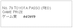 Text Box: No. 79 TOYOTA PASSO (RED) GAME PRIZEゲーム賞   04/2019