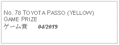 Text Box: No. 78 TOYOTA PASSO (YELLOW) GAME PRIZEゲーム賞   04/2019