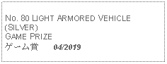 Text Box: No. 80 LIGHT ARMORED VEHICLE (SILVER) GAME PRIZEゲーム賞   04/2019