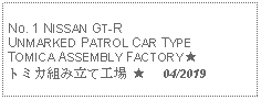 Text Box: No. 1 NISSAN GT-R UNMARKED PATROL CAR TYPE TOMICA ASSEMBLY FACTORY ★トミカ組み立て工場 ★     04/2019