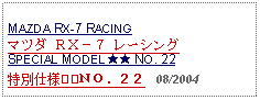 Text Box: MAZDA RX-7 RACINGマツダ ＲＸ－７ レーシングSPECIAL MODEL ★★ NO. 22特別仕様★★ＮＯ．２２   08/2004