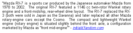 Text Box: Mazda RX-7 is a sports car produced by the Japanese automaker Mazda from 1978 to 2002.  The original RX-7 featured a 1146 cc twin-rotor Wankel rotary engine and a front-midship, rear-wheel drive layout.  The RX-7 replaced the RX-3 (both were sold in Japan as the Savanna) and later replaced all other Mazda rotary-engine cars except the Cosmo.  The compact and lightweight Wankel engine (rotary engine) is situated slightly behind the front axle, a configuration marketed by Mazda as front mid-engine - initiald.fandom.com