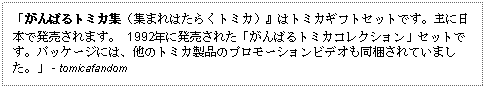 Text Box: 「がんばるトミカ集（集まれはたらくトミカ）』はトミカギフトセットです。主に日本で発売されます。 1992年に発売された「がんばるトミカコレクション」セットです。パッケージには、他のトミカ製品のプロモーションビデオも同梱されていました。」 - tomicafandom