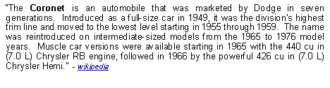 Text Box: The Coronet is an automobile that was marketed by Dodge in seven generations.  Introduced as a full-size car in 1949, it was the divisions highest trim line and moved to the lowest level starting in 1955 through 1959.  The name was reintroduced on intermediate-sized models from the 1965 to 1976 model years.  Muscle car versions were available starting in 1965 with the 440 cu in (7.0 L) Chrysler RB engine, followed in 1966 by the powerful 426 cu in (7.0 L) Chrysler Hemi.  - wikipedia