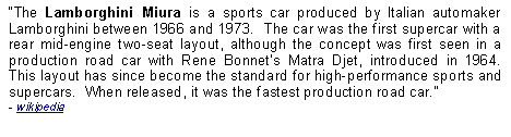 Text Box: The Lamborghini Miura is a sports car produced by Italian automaker Lamborghini between 1966 and 1973.  The car was the first supercar with a rear mid-engine two-seat layout, although the concept was first seen in a production road car with Rene Bonnets Matra Djet, introduced in 1964.  This layout has since become the standard for high-performance sports and supercars.  When released, it was the fastest production road car.  - wikipedia