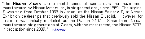 Text Box: The Nissan Z-cars are a model series of sports cars that have been manufactured by Nissan Motors Ltd, in six generations, since 1969.  The original Z was sold from October 1969 in Japan, as the Nissan Fairlady Z, at Nissan Exhibition dealerships that previously sold the Nissan Bluebird.  However, for export it was initially marketed as the Datsun 240Z.  Since then, Nissan manufactured six generations of Z-cars, with the most recent, the Nissan 370Z, in production since 2009.  - wikipedia