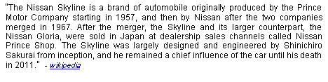 Text Box: The Nissan Skyline is a brand of automobile originally produced by the Prince Motor Company starting in 1957, and then by Nissan after the two companies merged in 1967. After the merger, the Skyline and its larger counterpart, the Nissan Gloria, were sold in Japan at dealership sales channels called Nissan Prince Shop. The Skyline was largely designed and engineered by Shinichiro Sakurai from inception, and he remained a chief influence of the car until his death in 2011.  - wikipedia