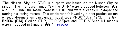 Text Box: The Nissan Skyline GT-R is a sports car based on the Nissan Skyline range.  The first cars named Skyline GT-R were produced between 1969 and 1972 under the model code KPGC10, and were successful in Japanese touring car racing events.  This model was followed by a brief production run of second-generation cars, under model code KPGC110, in 1973.  The GF-BNR34 (R34) Skyline GT-R, GT-R V-Spec and GT-R V-Spec N1 models were introduced in January 1999.  - wikipedia