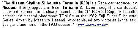 Text Box: The Nissan Skyline Silhouette Formula (R30) is a Race car produced by Nissan.  It only appears in Gran Turismo 2.  Even though the car doesnt show a driver number, it clearly resembles the #11 KDR 30 Super Silhouette entered by Hasemi Motorsport TOMICA at the 1982 Fuji Super Silhouette Series, driven by Masahiro Hasemi, who achieved two victories in the said year, and another 5 in the 1983 season.  - gran-turismo fandom