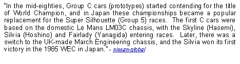 Text Box: In the mid-eighties, Group C cars (prototypes) started contending for the title of World Champion, and in Japan these championships became a popular replacement for the Super Silhouette (Group 5) races.  The first C cars were based on the domestic Le Mans LM03C chassis, with the Skyline (Hasemi), Silvia (Hoshino) and Fairlady (Yanagida) entering races.  Later, there was a switch to the UK-made March Engineering chassis, and the Silvia won its first victory in the 1985 WEC in Japan. - nissan-global