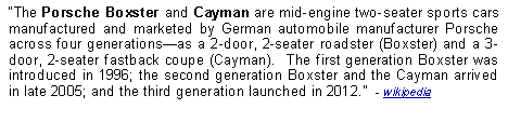 Text Box: The Porsche Boxster and Cayman are mid-engine two-seater sports cars manufactured and marketed by German automobile manufacturer Porsche across four generationsas a 2-door, 2-seater roadster (Boxster) and a 3-door, 2-seater fastback coupe (Cayman).  The first generation Boxster was introduced in 1996; the second generation Boxster and the Cayman arrived in late 2005; and the third generation launched in 2012.  - wikipedia