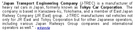 Text Box: Japan Transport Engineering Company (J-TREC) is a manufacturer of heavy rail cars in Japan, formerly known as Tokyu Car Corporation.  The company is based in Kanazawa-ku, Yokohama, and a member of East Japan Railway Company (JR East) group.  J-TREC manufactures rail vehicles not only for JR East and Tokyu Corporation but for other Japanese operators, including various Japan Railways Group companies and international operators as well.  - wikipedia