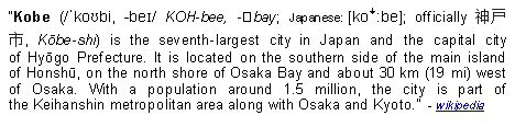 Text Box: Kobe (/ˈkoʊbi, -beɪ/ KOH-bee, -⁠bay; Japanese: [koꜜːbe]; officially 神戸市, Kōbe-shi) is the seventh-largest city in Japan and the capital city of Hyōgo Prefecture. It is located on the southern side of the main island of Honshū, on the north shore of Osaka Bay and about 30 km (19 mi) west of Osaka. With a population around 1.5 million, the city is part of the Keihanshin metropolitan area along with Osaka and Kyoto.  - wikipedia