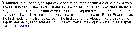 Text Box: Roadster is an open type lightweight sports car manufactured and sold by Mazda.  It was launched in the United States in May 1989.  In Japan, preorders started in August of the same year and were released on September 1.  Mazda at that time had a five-channel system, and it was released under the name Eunos Roadster as the first model of the Eunos store.  In the first your of its release, it sold 9307 units in Japan and next year it sold 93,626 units worldwide, making it a huge hit as a sports car.  - wikipedia