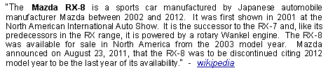 Text Box: The Mazda RX-8 is a sports car manufactured by Japanese automobile manufacturer Mazda between 2002 and 2012.  It was first shown in 2001 at the North American International Auto Show.  It is the successor to the RX-7 and, like its predecessors in the RX range, it is powered by a rotary Wankel engine.  The RX-8 was available for sale in North America from the 2003 model year.  Mazda announced on August 23, 2011, that the RX-8 was to be discontinued citing 2012 model year to be the last year of its availability.  -  wikipedia