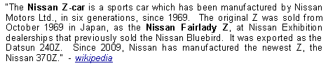 Text Box: The Nissan Z-car is a sports car which has been manufactured by Nissan Motors Ltd., in six generations, since 1969.  The original Z was sold from October 1969 in Japan, as the Nissan Fairlady Z, at Nissan Exhibition dealerships that previously sold the Nissan Bluebird.  It was exported as the Datsun 240Z.  Since 2009, Nissan has manufactured the newest Z, the Nissan 370Z.  - wikipedia