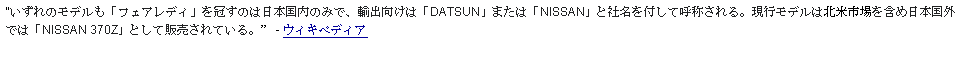 Text Box: いずれのモデルも「フェアレディ」を冠すのは日本国内のみで、輸出向けは「DATSUN」または「NISSAN」と社名を付して呼称される。現行モデルは北米市場を含め日本国外では「NISSAN 370Z」として販売されている。  - ウィキペディア