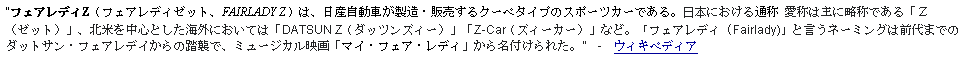 Text Box: フェアレディZ（フェアレディゼット、FAIRLADY Z）は、日産自動車が製造・販売するクーペタイプのスポーツカーである。日本における通称 愛称は主に略称である「Ｚ（ゼット）」、北米を中心とした海外においては「DATSUN Z（ダッツンズィー）」「Z-Car（ズィーカー）」など。「フェアレディ (Fairlady)」と言うネーミングは前代までのダットサン・フェアレデイからの踏襲で、ミュージカル映画「マイ・フェア・レディ」から名付けられた。  -  ウィキペディア