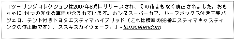 Text Box: 「ツーリングコレクションは2007年8月にリリースされ、その後まもなく廃止されました。おもちゃには4つの異なる車両が含まれています。ホンダスーパーカブ、ルーフボックス付き三菱パジェロ、テント付きトヨタエスティマハイブリッド（これは標準の99番エスティマキャスティングの修正版です）、スズキスカイウェーブ。」- tomicafandom