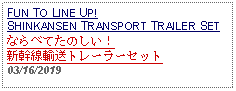 Text Box: FUN TO LINE UP! SHINKANSEN TRANSPORT TRAILER SETならべてたのしい！新幹線輸送トレーラーセット 03/16/2019