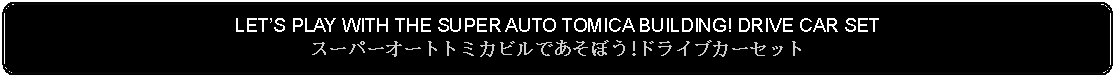 Flowchart: Alternate Process: LETS PLAY WITH THE SUPER AUTO TOMICA BUILDING! DRIVE CAR SETスーパーオートトミカビルであそぼう!ドライブカーセット 