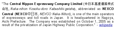 Text Box: The Central Nippon Expressway Company Limited (中日本高速道路株式会社, Naka-nihon Kosoku-doro Kabushiki-geisha), abbreviated as NEXCO Central (NEXCO中日本, NEXCO Naka-Nihon), is one of the main operators of expressways and toll roads in Japan.  It is headquartered in Nagoya, Aichi Prefecture.  The Company was established on October 1, 2005 as a result of the privatization of Japan Highway Public Corporation.  - wikipedia