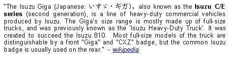 Text Box: The Isuzu Giga (Japanese: いすゞ・ギガ), also known as the Isuzu C/E series (second generation), is a line of heavy-duty commercial vehicles produced by Isuzu. The Giga's size range is mostly made up of full-size trucks, and was previously known as the 'Isuzu Heavy-Duty Truck'. It was created to succeed the Isuzu 810.  Most full-size models of the truck are distinguishable by a front Giga and CXZ badge, but the common Isuzu badge is usually used on the rear.  - wikipedia