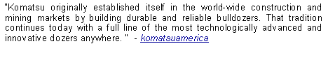 Text Box: Komatsu originally established itself in the world-wide construction and mining markets by building durable and reliable bulldozers. That tradition continues today with a full line of the most technologically advanced and innovative dozers anywhere.   - komatsuamerica