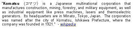 Text Box: Komatsu (コマツ) is a Japanese multinational corporation that manufactures construction, mining, forestry, and military equipment, as well as industrial equipment like press machines, lasers and thermoelectric generators.  Its headquarters are in Minato, Tokyo, Japan.  The corporation was named after the city of Komatsu, Ishikawa Prefecture, where the company was founded in 1921.  - wikipedia