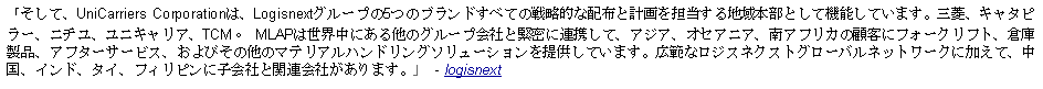 Text Box: 「そして、UniCarriers Corporationは、Logisnextグループの5つのブランドすべての戦略的な配布と計画を担当する地域本部として機能しています。三菱、キャタピラー、ニチユ、ユニキャリア、TCM。 MLAPは世界中にある他のグループ会社と緊密に連携して、アジア、オセアニア、南アフリカの顧客にフォークリフト、倉庫製品、アフターサービス、およびその他のマテリアルハンドリングソリューションを提供しています。広範なロジスネクストグローバルネットワークに加えて、中国、インド、タイ、フィリピンに子会社と関連会社があります。」  - logisnext