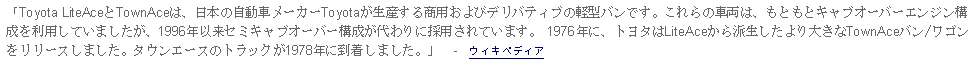 Text Box: 「Toyota LiteAceとTownAceは、日本の自動車メーカーToyotaが生産する商用およびデリバティブの軽型バンです。これらの車両は、もともとキャブオーバーエンジン構成を利用していましたが、1996年以来セミキャブオーバー構成が代わりに採用されています。 1976年に、トヨタはLiteAceから派生したより大きなTownAceバン/ワゴンをリリースしました。タウンエースのトラックが1978年に到着しました。」  -  ウィキペディア