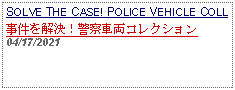 Text Box: SOLVE THE CASE! POLICE VEHICLE COLL 事件を解決！警察車両コレクション 04/17/2021