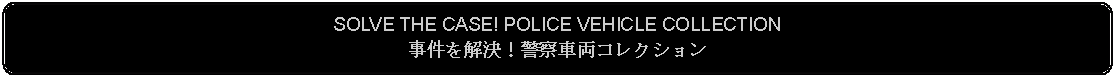 Flowchart: Alternate Process: SOLVE THE CASE! POLICE VEHICLE COLLECTION事件を解決！警察車両コレクション 