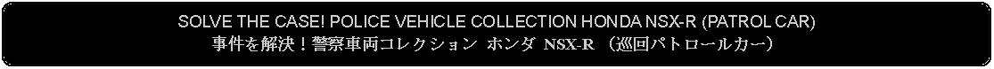 Flowchart: Alternate Process: SOLVE THE CASE! POLICE VEHICLE COLLECTION HONDA NSX-R (PATROL CAR)事件を解決！警察車両コレクション ホンダ NSX-R （巡回パトロールカー）