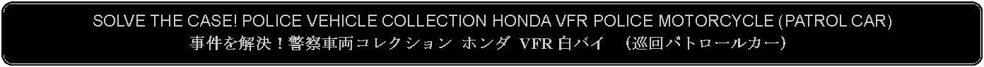 Flowchart: Alternate Process: SOLVE THE CASE! POLICE VEHICLE COLLECTION HONDA VFR POLICE MOTORCYCLE (PATROL CAR)事件を解決！警察車両コレクション ホンダ VFR 白バイ （巡回パトロールカー）