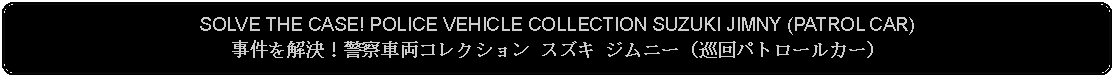 Flowchart: Alternate Process: SOLVE THE CASE! POLICE VEHICLE COLLECTION SUZUKI JIMNY (PATROL CAR)事件を解決！警察車両コレクション スズキ ジムニー（巡回パトロールカー）