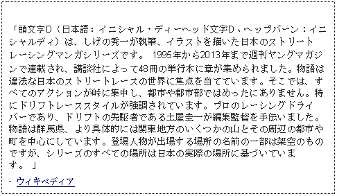 Text Box: 「頭文字D（日本語：イニシャル・ディーヘッド文字D、ヘップバーン：イニシャルディ）は、しげの秀一が執筆、イラストを描いた日本のストリートレーシングマンガシリーズです。 1995年から2013年まで週刊ヤングマガジンで連載され、講談社によって48冊の単行本に章が集められました。物語は違法な日本のストリートレースの世界に焦点を当てています。そこでは、すべてのアクションが峠に集中し、都市や都市部ではめったにありません。特にドリフトレーススタイルが強調されています。プロのレーシングドライバーであり、ドリフトの先駆者である土屋圭一が編集監督を手伝いました。物語は群馬県、より具体的には関東地方のいくつかの山とその周辺の都市や町を中心にしています。登場人物が出場する場所の名前の一部は架空のものですが、シリーズのすべての場所は日本の実際の場所に基づいています。 」-  ウィキペディア