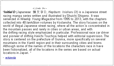 Text Box: Initial D (Japanese: ﻿イニシャル・ディー￾頭文字D￿, Hepburn: Inisharu Dī) is a Japanese street racing manga series written and illustrated by Shuichi Shigeno. It was serialized in Weekly Young Magazine from 1995 to 2013, with the chapters collected into 48 tankōbon volumes by Kodansha. The story focuses on the world of illegal Japanese street racing, where all the action is concentrated in the mountain passes and rarely in cities or urban areas, and with the drifting racing style emphasized in particular. Professional race car driver and pioneer of drifting Keiichi Tsuchiya helped with editorial supervision. The story is centered on the prefecture of Gunma, more specifically on several mountains in the Kantō region and in their surrounding cities and towns. Although some of the names of the locations the characters race in have been fictionalized, all of the locations in the series are based on actual locations in Japan.   -  wikipedia