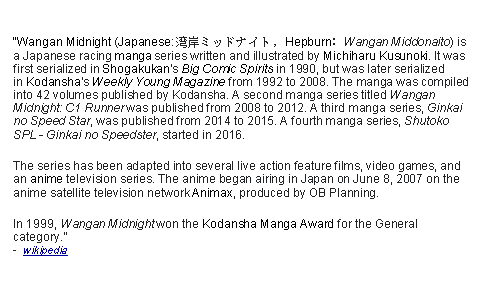 Text Box: Wangan Midnight (Japanese: 湾岸ミッドナイト, Hepburn: Wangan Middonaito) is a Japanese racing manga series written and illustrated by Michiharu Kusunoki. It was first serialized in Shogakukan's Big Comic Spirits in 1990, but was later serialized in Kodansha's Weekly Young Magazine from 1992 to 2008. The manga was compiled into 42 volumes published by Kodansha. A second manga series titled Wangan Midnight: C1 Runner was published from 2008 to 2012. A third manga series, Ginkai no Speed Star, was published from 2014 to 2015. A fourth manga series, Shutoko SPL - Ginkai no Speedster, started in 2016.The series has been adapted into several live action feature films, video games, and an anime television series. The anime began airing in Japan on June 8, 2007 on the anime satellite television network Animax, produced by OB Planning.In 1999, Wangan Midnight won the Kodansha Manga Award for the General category.  -  wikipedia