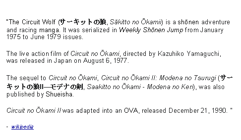 Text Box: The Circuit Wolf (サーキットの狼, Sākitto no Ōkamii) is a shōnen adventure and racing manga. It was serialized in Weekly Shōnen Jump from January 1975 to June 1979 issues. The live action film of Circuit no Ōkami, directed by Kazuhiko Yamaguchi, was released in Japan on August 6, 1977. The sequel to Circuit no Ōkami, Circuit no Ōkami II: Modena no Tsurugi (サーキットの狼II―モデナの剣, Saakitto no Ōkami - Modena no Ken), was also published by Shueisha. Circuit no Ōkami II was adapted into an OVA, released December 21, 1990.   -  wikipedia