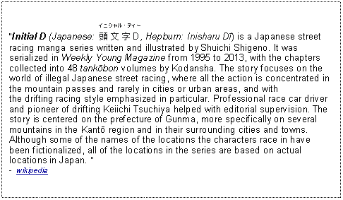 Text Box: Initial D (Japanese: ﻿イニシャル・ディー￾頭文字D￿, Hepburn: Inisharu Dī) is a Japanese street racing manga series written and illustrated by Shuichi Shigeno. It was serialized in Weekly Young Magazine from 1995 to 2013, with the chapters collected into 48 tankōbon volumes by Kodansha. The story focuses on the world of illegal Japanese street racing, where all the action is concentrated in the mountain passes and rarely in cities or urban areas, and with the drifting racing style emphasized in particular. Professional race car driver and pioneer of drifting Keiichi Tsuchiya helped with editorial supervision. The story is centered on the prefecture of Gunma, more specifically on several mountains in the Kantō region and in their surrounding cities and towns. Although some of the names of the locations the characters race in have been fictionalized, all of the locations in the series are based on actual locations in Japan.   -  wikipedia